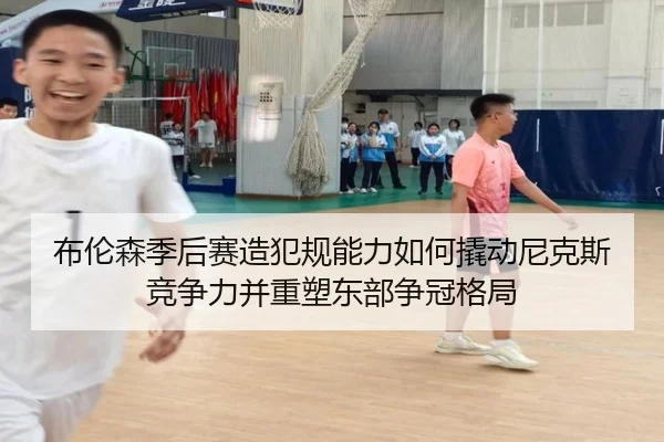 布伦森季后赛造犯规能力如何撬动尼克斯竞争力并重塑东部争冠格局