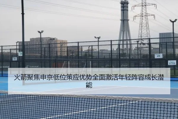 火箭聚焦申京低位策应优势全面激活年轻阵容成长潜能