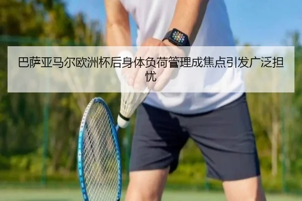 巴萨亚马尔欧洲杯后身体负荷管理成焦点引发广泛担忧